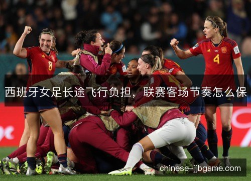 西班牙女足长途飞行负担，联赛客场节奏怎么保